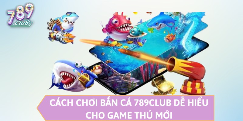 Cách chơi bắn cá 789CLUB dễ hiểu cho game thủ mới